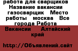 работа для сварщиков › Название вакансии ­ газосварщик › Место работы ­ москва - Все города Работа » Вакансии   . Алтайский край